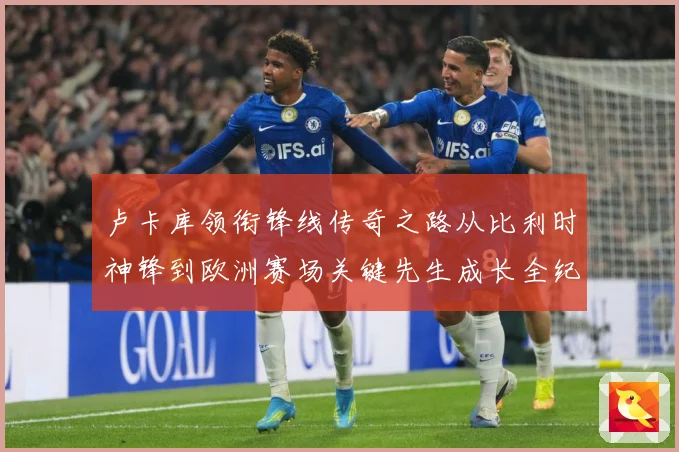 卢卡库领衔锋线传奇之路从比利时神锋到欧洲赛场关键先生成长全纪录
