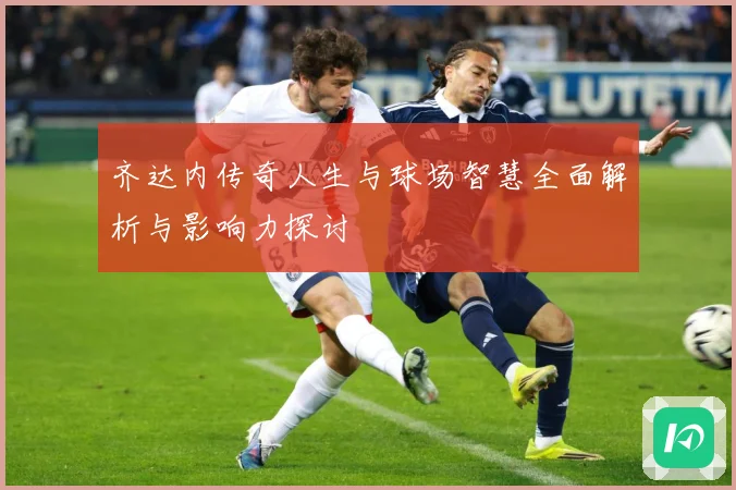齐达内传奇人生与球场智慧全面解析与影响力探讨