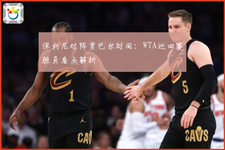 保利尼对阵贾巴尔时间：WTA巡回赛胜负看点解析