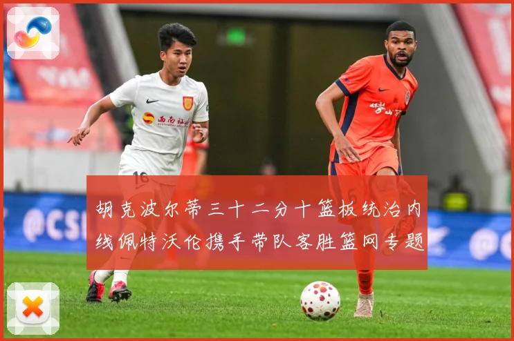 胡克波尔蒂三十二分十篮板统治内线佩特沃伦携手带队客胜篮网专题观察