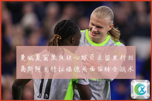 曼城夏窗聚焦核心球员去留里科刘易斯阿克特拉福德或面临转会战术观察