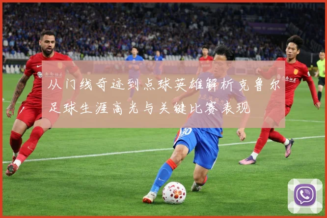 从门线奇迹到点球英雄解析克鲁尔足球生涯高光与关键比赛表现