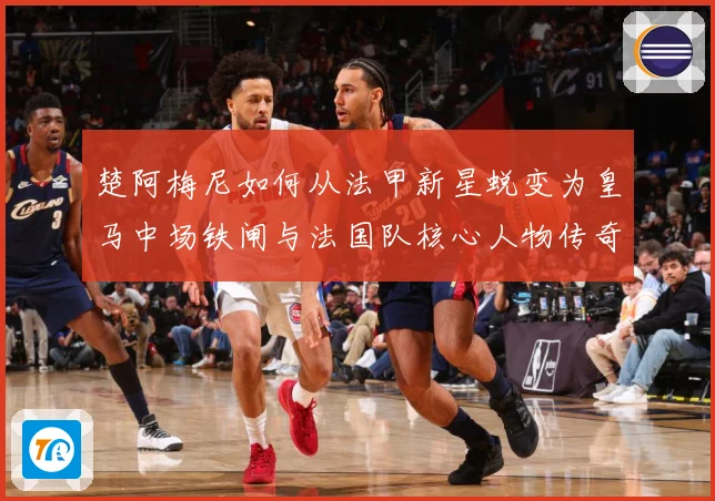 楚阿梅尼如何从法甲新星蜕变为皇马中场铁闸与法国队核心人物传奇