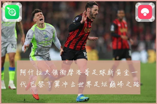 阿什拉夫领衔摩洛哥足球新黄金一代 巴黎飞翼冲击世界足坛巅峰之路