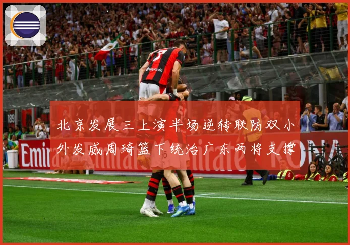 北京发展三上演半场逆转联防双小外发威周琦篮下统治广东两将支撑难专题观察