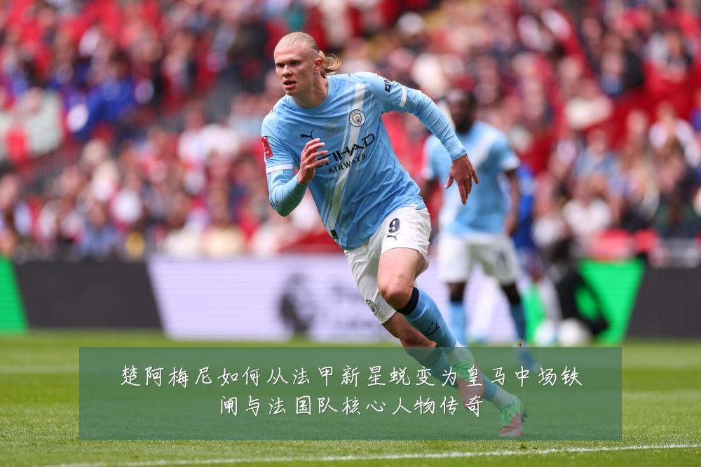 楚阿梅尼如何从法甲新星蜕变为皇马中场铁闸与法国队核心人物传奇